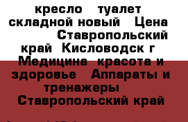 кресло - туалет  складной новый › Цена ­ 3 100 - Ставропольский край, Кисловодск г. Медицина, красота и здоровье » Аппараты и тренажеры   . Ставропольский край